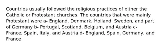 Countries usually followed the religious practices of either the Catholic or Protestant churches. The countries that were mainly Protestant were a- England, Denmark, Holland, Sweden, and part of Germany b- Portugal, Scotland, Belgium, and Austria c- France, Spain, Italy, and Austria d- England, Spain, Germany, and France