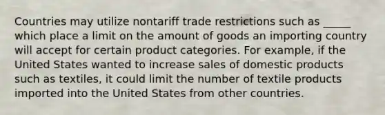 Countries may utilize nontariff trade restrictions such as _____ which place a limit on the amount of goods an importing country will accept for certain product categories. For example, if the United States wanted to increase sales of domestic products such as textiles, it could limit the number of textile products imported into the United States from other countries.