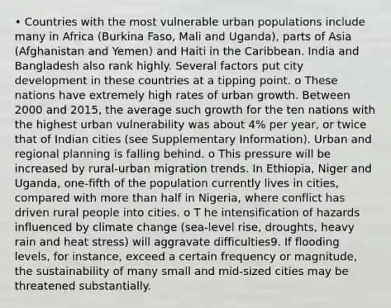 • Countries with the most vulnerable urban populations include many in Africa (Burkina Faso, Mali and Uganda), parts of Asia (Afghanistan and Yemen) and Haiti in the Caribbean. India and Bangladesh also rank highly. Several factors put city development in these countries at a tipping point. o These nations have extremely high rates of urban growth. Between 2000 and 2015, the average such growth for the ten nations with the highest urban vulnerability was about 4% per year, or twice that of Indian cities (see Supplementary Information). Urban and regional planning is falling behind. o This pressure will be increased by rural-urban migration trends. In Ethiopia, Niger and Uganda, one-fifth of the population currently lives in cities, compared with more than half in Nigeria, where conflict has driven rural people into cities. o T he intensification of hazards influenced by climate change (sea-level rise, droughts, heavy rain and heat stress) will aggravate difficulties9. If flooding levels, for instance, exceed a certain frequency or magnitude, the sustainability of many small and mid-sized cities may be threatened substantially.