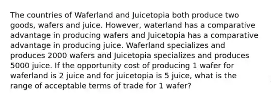 The countries of Waferland and Juicetopia both produce two goods, wafers and juice. However, waterland has a comparative advantage in producing wafers and Juicetopia has a comparative advantage in producing juice. Waferland specializes and produces 2000 wafers and Juicetopia specializes and produces 5000 juice. If the opportunity cost of producing 1 wafer for waferland is 2 juice and for juicetopia is 5 juice, what is the range of acceptable terms of trade for 1 wafer?