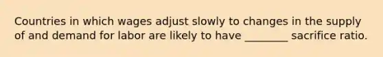 Countries in which wages adjust slowly to changes in the supply of and demand for labor are likely to have ________ sacrifice ratio.