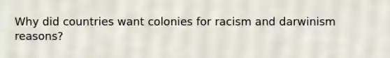 Why did countries want colonies for racism and darwinism reasons?