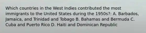 Which countries in the West Indies contributed the most immigrants to the United States during the 1950s?: A. Barbados, Jamaica, and Trinidad and Tobago B. Bahamas and Bermuda C. Cuba and Puerto Rico D. Haiti and Dominican Republic