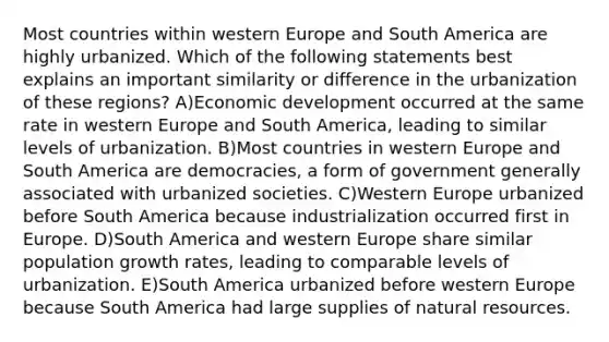 Most countries within western Europe and South America are highly urbanized. Which of the following statements best explains an important similarity or difference in the urbanization of these regions? A)Economic development occurred at the same rate in western Europe and South America, leading to similar levels of urbanization. B)Most countries in western Europe and South America are democracies, a form of government generally associated with urbanized societies. C)Western Europe urbanized before South America because industrialization occurred first in Europe. D)South America and western Europe share similar population growth rates, leading to comparable levels of urbanization. E)South America urbanized before western Europe because South America had large supplies of <a href='https://www.questionai.com/knowledge/k6l1d2KrZr-natural-resources' class='anchor-knowledge'>natural resources</a>.