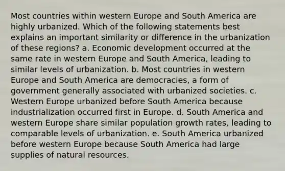 Most countries within western Europe and South America are highly urbanized. Which of the following statements best explains an important similarity or difference in the urbanization of these regions? a. Economic development occurred at the same rate in western Europe and South America, leading to similar levels of urbanization. b. Most countries in western Europe and South America are democracies, a form of government generally associated with urbanized societies. c. Western Europe urbanized before South America because industrialization occurred first in Europe. d. South America and western Europe share similar population growth rates, leading to comparable levels of urbanization. e. South America urbanized before western Europe because South America had large supplies of natural resources.