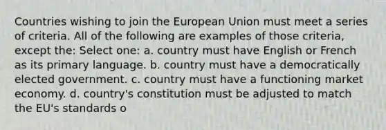 Countries wishing to join the European Union must meet a series of criteria. All of the following are examples of those criteria, except the: Select one: a. country must have English or French as its primary language. b. country must have a democratically elected government. c. country must have a functioning market economy. d. country's constitution must be adjusted to match the EU's standards o