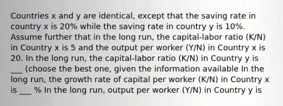 Countries x and y are identical, except that the saving rate in country x is 20% while the saving rate in country y is 10%. Assume further that in the long run, the capital-labor ratio (K/N) in Country x is 5 and the output per worker (Y/N) in Country x is 20. In the long run, the capital-labor ratio (K/N) in Country y is ___ (choose the best one, given the information available In the long run, the growth rate of capital per worker (K/N) in Country x is ___ % In the long run, output per worker (Y/N) in Country y is