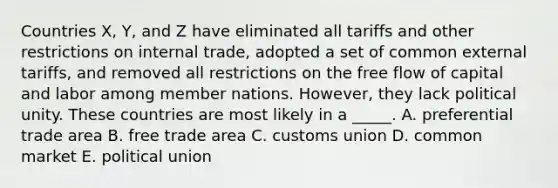 Countries X, Y, and Z have eliminated all tariffs and other restrictions on internal trade, adopted a set of common external tariffs, and removed all restrictions on the free flow of capital and labor among member nations. However, they lack political unity. These countries are most likely in a _____. A. preferential trade area B. free trade area C. customs union D. common market E. political union