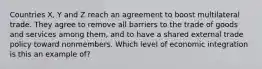 Countries X, Y and Z reach an agreement to boost multilateral trade. They agree to remove all barriers to the trade of goods and services among them, and to have a shared external trade policy toward nonmembers. Which level of economic integration is this an example of?