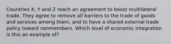 Countries X, Y and Z reach an agreement to boost multilateral trade. They agree to remove all barriers to the trade of goods and services among them, and to have a shared external trade policy toward nonmembers. Which level of economic integration is this an example of?