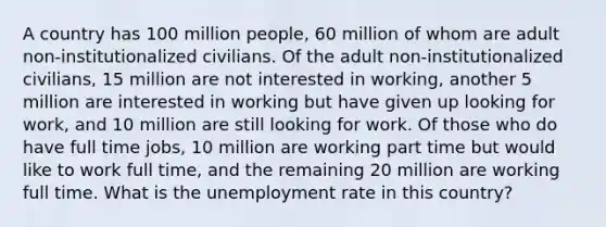 A country has 100 million people, 60 million of whom are adult non-institutionalized civilians. Of the adult non-institutionalized civilians, 15 million are not interested in working, another 5 million are interested in working but have given up looking for work, and 10 million are still looking for work. Of those who do have full time jobs, 10 million are working part time but would like to work full time, and the remaining 20 million are working full time. What is the unemployment rate in this country?