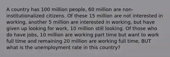 A country has 100 million people, 60 million are non- institutionalized citizens. Of these 15 million are not interested in working, another 5 million are interested in working, but have given up looking for work, 10 million still looking. Of those who do have jobs, 10 million are working part time but want to work full time and remaining 20 million are working full time, BUT what is the unemployment rate in this country?