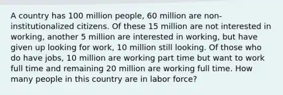 A country has 100 million people, 60 million are non- institutionalized citizens. Of these 15 million are not interested in working, another 5 million are interested in working, but have given up looking for work, 10 million still looking. Of those who do have jobs, 10 million are working part time but want to work full time and remaining 20 million are working full time. How many people in this country are in labor force?