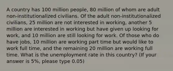 A country has 100 million people, 80 million of whom are adult non-institutionalized civilians. Of the adult non-institutionalized civilians, 25 million are not interested in working, another 5 million are interested in working but have given up looking for work, and 10 million are still looking for work. Of those who do have jobs, 10 million are working part time but would like to work full time, and the remaining 20 million are working full time. What is the unemployment rate in this country? (If your answer is 5%, please type 0.05)