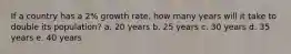 If a country has a 2% growth rate, how many years will it take to double its population? a. 20 years b. 25 years c. 30 years d. 35 years e. 40 years