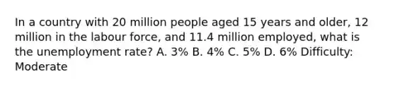 In a country with 20 million people aged 15 years and older, 12 million in the labour force, and 11.4 million employed, what is the unemployment rate? A. 3% B. 4% C. 5% D. 6% Difficulty: Moderate