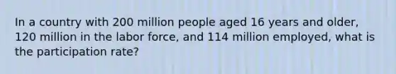 In a country with 200 million people aged 16 years and older, 120 million in the labor force, and 114 million employed, what is the participation rate?