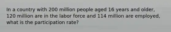 In a country with 200 million people aged 16 years and older, 120 million are in the labor force and 114 million are employed, what is the participation rate?