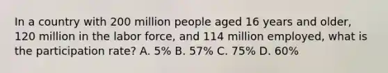 In a country with 200 million people aged 16 years and older, 120 million in the labor force, and 114 million employed, what is the participation rate? A. 5% B. 57% C. 75% D. 60%