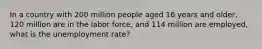 In a country with 200 million people aged 16 years and older, 120 million are in the labor force, and 114 million are employed, what is the unemployment rate?