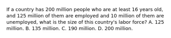 If a country has 200 million people who are at least 16 years old, and 125 million of them are employed and 10 million of them are unemployed, what is the size of this country's labor force? A. 125 million. B. 135 million. C. 190 million. D. 200 million.