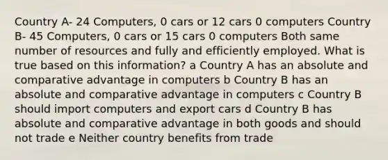 Country A- 24 Computers, 0 cars or 12 cars 0 computers Country B- 45 Computers, 0 cars or 15 cars 0 computers Both same number of resources and fully and efficiently employed. What is true based on this information? a Country A has an absolute and comparative advantage in computers b Country B has an absolute and comparative advantage in computers c Country B should import computers and export cars d Country B has absolute and comparative advantage in both goods and should not trade e Neither country benefits from trade