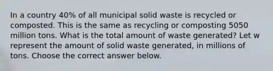 In a country 40​% of all municipal solid waste is recycled or composted. This is the same as recycling or composting 5050 million tons. What is the total amount of waste​ generated? Let w represent the amount of solid waste​ generated, in millions of tons. Choose the correct answer below.