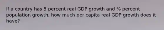 If a country has 5 percent real GDP growth and % percent population growth, how much per capita real GDP growth does it have?