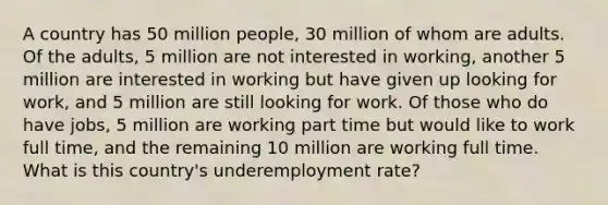 A country has 50 million people, 30 million of whom are adults. Of the adults, 5 million are not interested in working, another 5 million are interested in working but have given up looking for work, and 5 million are still looking for work. Of those who do have jobs, 5 million are working part time but would like to work full time, and the remaining 10 million are working full time. What is this country's underemployment rate?