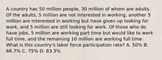 A country has 50 million people, 30 million of whom are adults. Of the adults, 5 million are not interested in working, another 5 million are interested in working but have given up looking for work, and 5 million are still looking for work. Of those who do have jobs, 5 million are working part time but would like to work full time, and the remaining 10 million are working full time. What is this country's labor force participation rate? A. 50% B. 66.7% C. 75% D. 83.3%