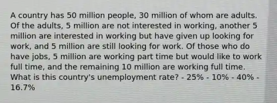 A country has 50 million people, 30 million of whom are adults. Of the adults, 5 million are not interested in working, another 5 million are interested in working but have given up looking for work, and 5 million are still looking for work. Of those who do have jobs, 5 million are working part time but would like to work full time, and the remaining 10 million are working full time. What is this country's <a href='https://www.questionai.com/knowledge/kh7PJ5HsOk-unemployment-rate' class='anchor-knowledge'>unemployment rate</a>? - 25% - 10% - 40% - 16.7%