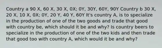 Country a 90 X, 60 X, 30 X, 0X; 0Y, 30Y, 60Y, 90Y Country b 30 X, 20 X, 10 X, 0X; 0Y, 20 Y, 40 Y, 60Y It's country A, is to specialize in the production of one of the two goods and trade that good with country be, which should it be and why? Is country beers to specialize in the production of one of the two kids and then trade that good too with country A, which would it be and why?