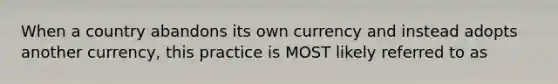 When a country abandons its own currency and instead adopts another currency, this practice is MOST likely referred to as