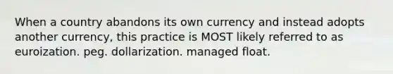 When a country abandons its own currency and instead adopts another currency, this practice is MOST likely referred to as euroization. peg. dollarization. managed float.