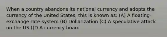 When a country abandons its national currency and adopts the currency of the United States, this is known as: (A) A floating-exchange rate system (B) Dollarization (C) A speculative attack on the US ()D A currency board