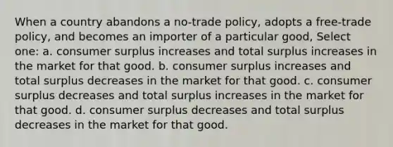 When a country abandons a no-trade policy, adopts a free-trade policy, and becomes an importer of a particular good, Select one: a. consumer surplus increases and total surplus increases in the market for that good. b. consumer surplus increases and total surplus decreases in the market for that good. c. consumer surplus decreases and total surplus increases in the market for that good. d. consumer surplus decreases and total surplus decreases in the market for that good.