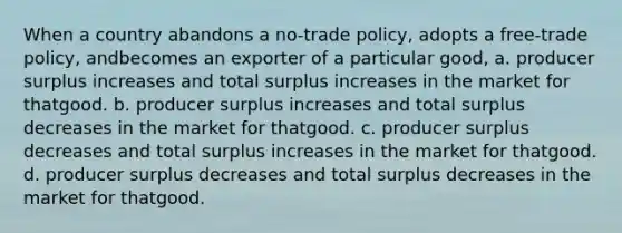 When a country abandons a no-trade policy, adopts a free-trade policy, andbecomes an exporter of a particular good, a. producer surplus increases and total surplus increases in the market for thatgood. b. producer surplus increases and total surplus decreases in the market for thatgood. c. producer surplus decreases and total surplus increases in the market for thatgood. d. producer surplus decreases and total surplus decreases in the market for thatgood.