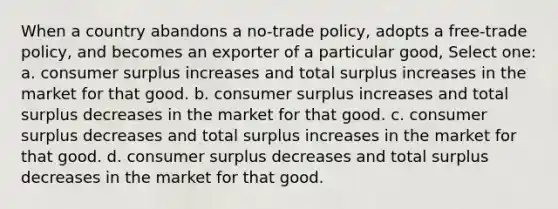 When a country abandons a no-trade policy, adopts a free-trade policy, and becomes an exporter of a particular good, Select one: a. consumer surplus increases and total surplus increases in the market for that good. b. consumer surplus increases and total surplus decreases in the market for that good. c. consumer surplus decreases and total surplus increases in the market for that good. d. consumer surplus decreases and total surplus decreases in the market for that good.