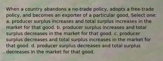 When a country abandons a no-trade policy, adopts a free-trade policy, and becomes an exporter of a particular good, Select one: a. producer surplus increases and total surplus increases in the market for that good. b. producer surplus increases and total surplus decreases in the market for that good. c. producer surplus decreases and total surplus increases in the market for that good. d. producer surplus decreases and total surplus decreases in the market for that good.