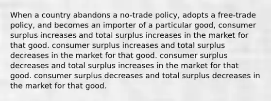 When a country abandons a no-trade policy, adopts a free-trade policy, and becomes an importer of a particular good, consumer surplus increases and total surplus increases in the market for that good. consumer surplus increases and total surplus decreases in the market for that good. consumer surplus decreases and total surplus increases in the market for that good. consumer surplus decreases and total surplus decreases in the market for that good.