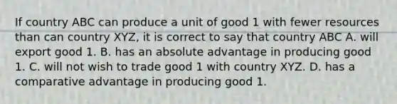 If country ABC can produce a unit of good 1 with fewer resources than can country​ XYZ, it is correct to say that country ABC A. will export good 1. B. has an absolute advantage in producing good 1. C. will not wish to trade good 1 with country XYZ. D. has a comparative advantage in producing good 1.