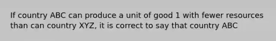 If country ABC can produce a unit of good 1 with fewer resources than can country​ XYZ, it is correct to say that country ABC