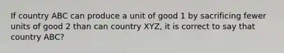 If country ABC can produce a unit of good 1 by sacrificing fewer units of good 2 than can country XYZ, it is correct to say that country ABC?