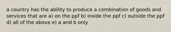 a country has the ability to produce a combination of goods and services that are a) on the ppf b) inside the ppf c) outside the ppf d) all of the above e) a and b only