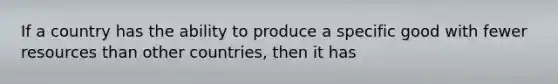 If a country has the ability to produce a specific good with fewer resources than other countries, then it has