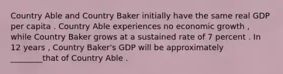 Country Able and Country Baker initially have the same real GDP per capita . Country Able experiences no economic growth , while Country Baker grows at a sustained rate of 7 percent . In 12 years , Country Baker's GDP will be approximately ________that of Country Able .