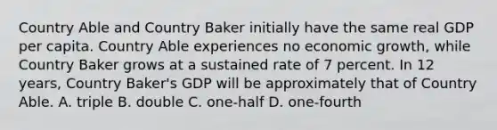 Country Able and Country Baker initially have the same real GDP per capita. Country Able experiences no economic growth, while Country Baker grows at a sustained rate of 7 percent. In 12 years, Country Baker's GDP will be approximately that of Country Able. A. triple B. double C. one-half D. one-fourth