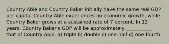 Country Able and Country Baker initially have the same real GDP per capita. Country Able experiences no economic growth, while Country Baker grows at a sustained rate of 7 percent. In 12 years, Country Baker's GDP will be approximately ___________ that of Country Able. a) triple b) double c) one-half d) one-fourth