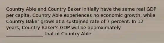 Country Able and Country Baker initially have the same real GDP per capita. Country Able experiences no economic growth, while Country Baker grows at a sustained rate of 7 percent. In 12 years, Country Baker's GDP will be approximately ________________ that of Country Able.