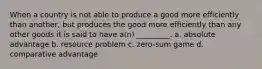 When a country is not able to produce a good more efficiently than another, but produces the good more efficiently than any other goods it is said to have a(n) _________. a. absolute advantage b. resource problem c. zero-sum game d. comparative advantage